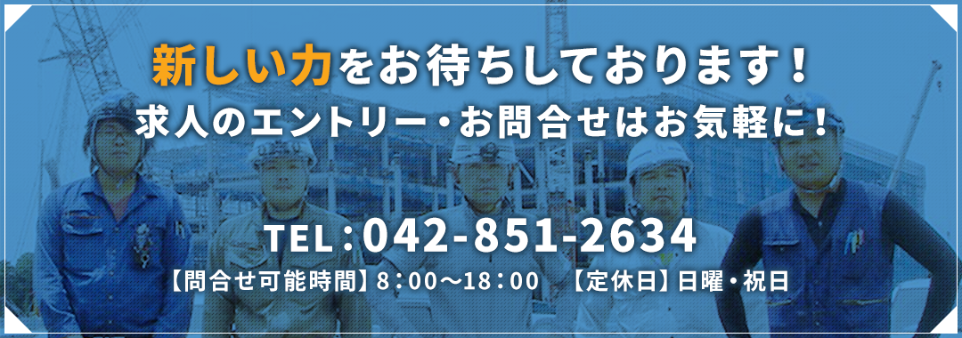 新しい力をお待ちしております！求人のエントリー・お問合せはお気軽に！ TEL:042-851-2634 【問合せ可能時間】8:00~18:00 【定休日】日曜・祝日